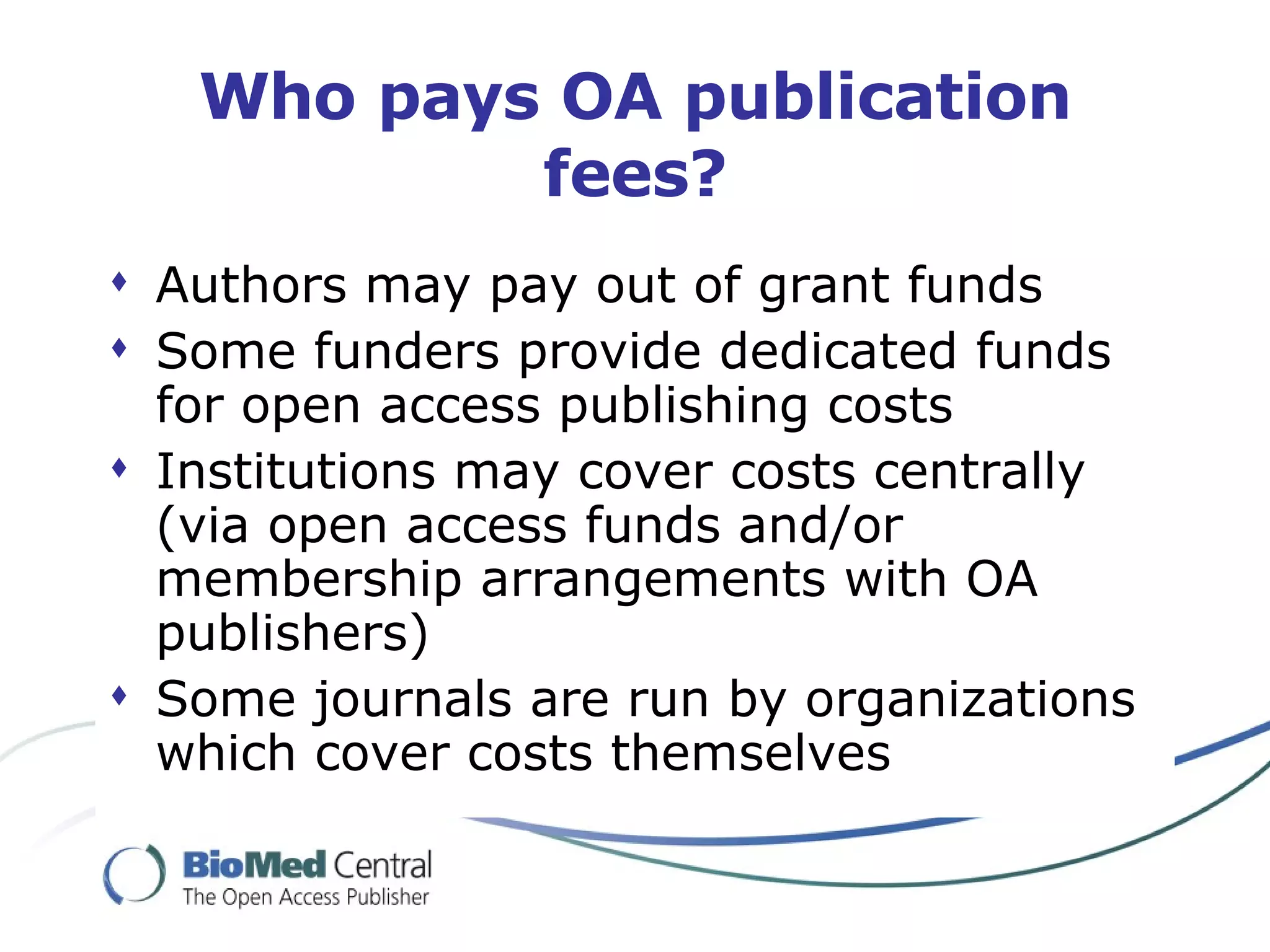 Who pays OA publication fees? Authors may pay out of grant funds Some funders provide dedicated funds for open access publishing costs Institutions may cover costs centrally (via open access funds and/or membership arrangements with OA publishers) Some journals are run by organizations which cover costs themselves 