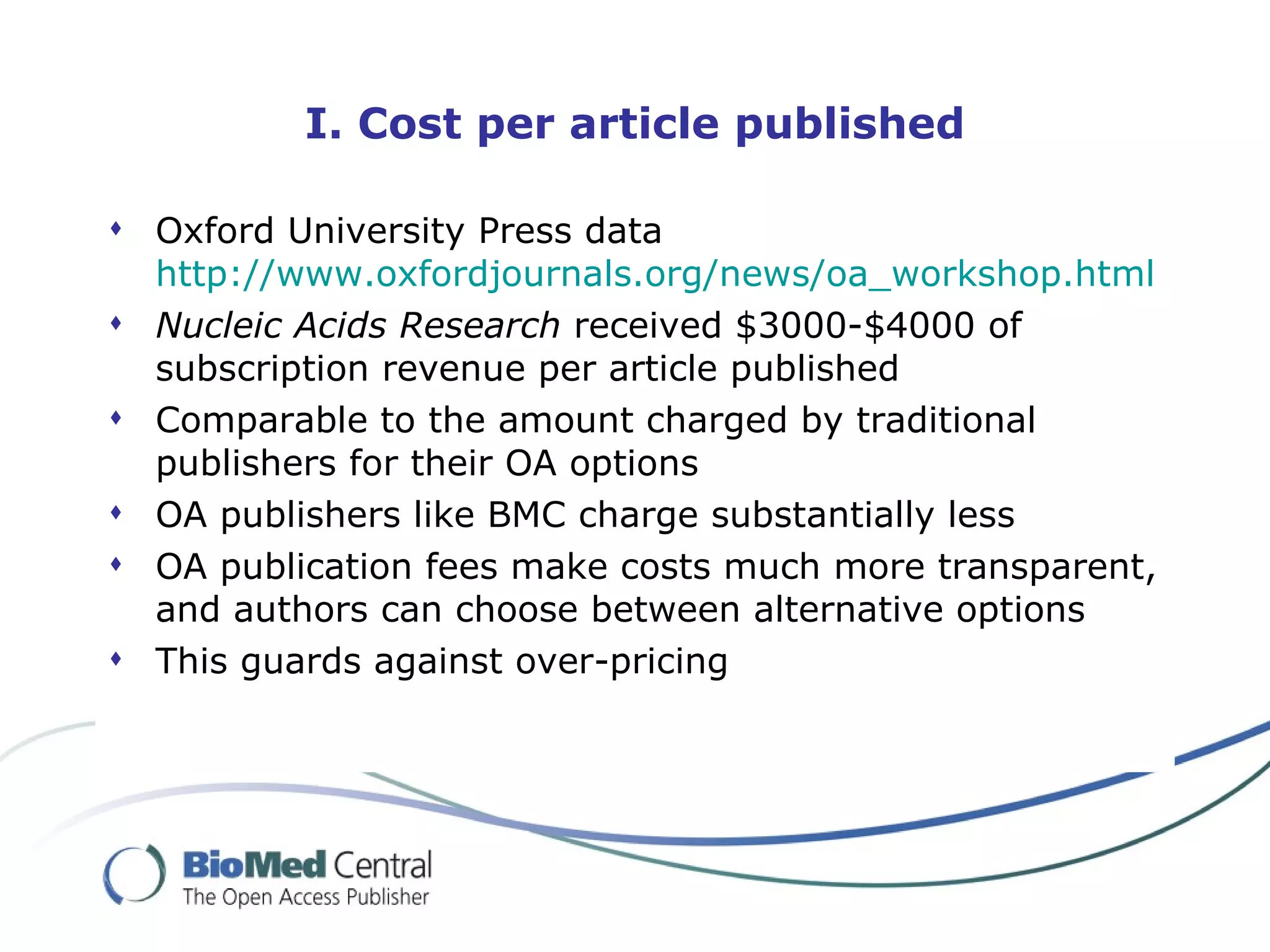 Oxford University Press data http://www. oxfordjournals .org/news/ oa _workshop.html   Nucleic Acids Research  received $3000-$4000 of subscription revenue per article published Comparable to the amount charged by traditional publishers for their OA options OA publishers like BMC charge substantially less OA publication fees make costs much more transparent, and authors can choose between alternative options This guards against over-pricing I. Cost per article published 