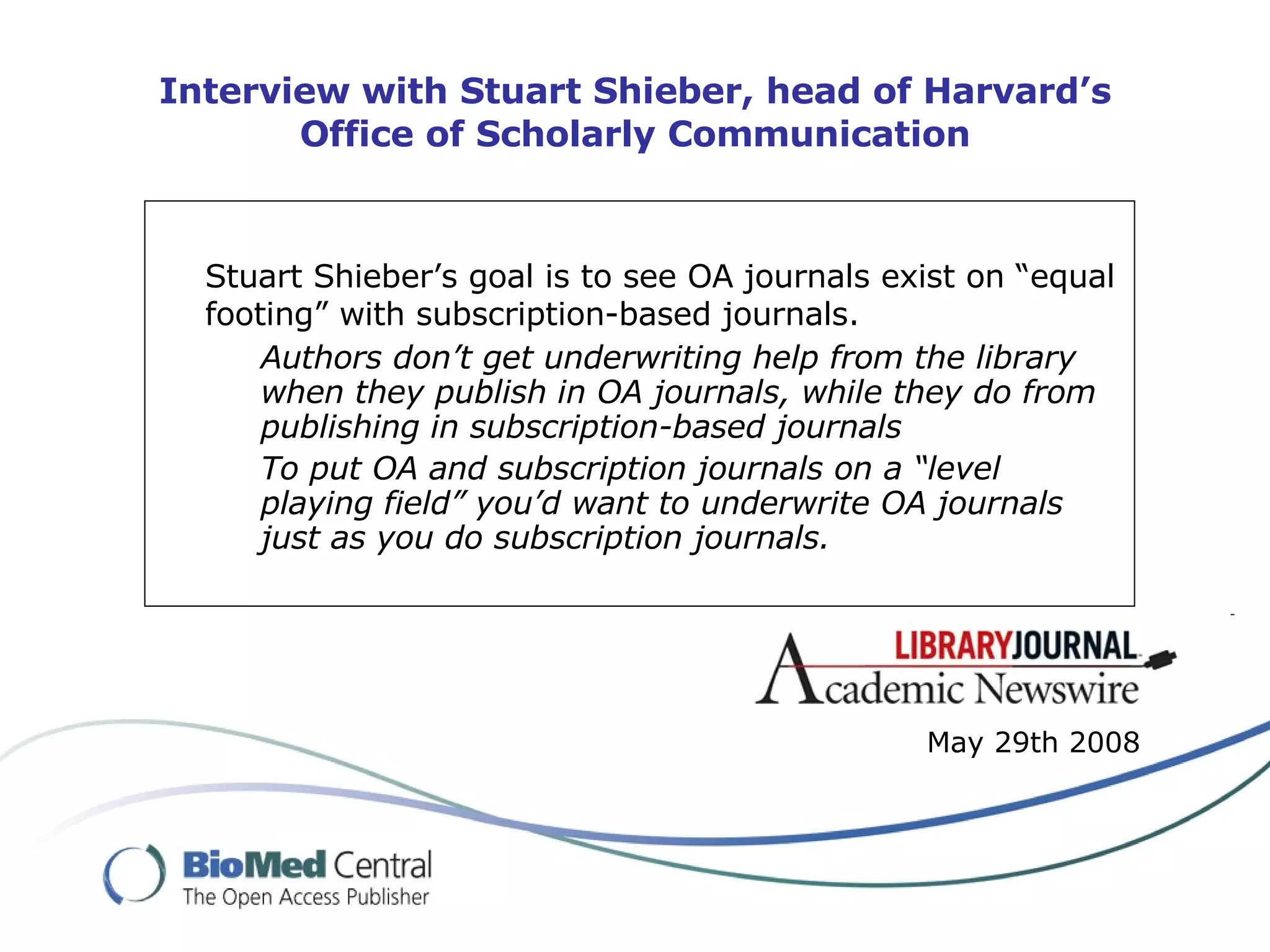 Interview with Stuart Shieber, head of Harvard’s Office of Scholarly Communication Stuart Shieber’s goal is to see OA journals exist on “equal footing” with subscription-based journals.   Authors don’t get underwriting help from the library when they publish in OA journals, while they do from publishing in subscription-based journals To put OA and subscription journals on a “level playing field” you’d want to underwrite OA journals just as you do subscription journals. May 29th 2008 