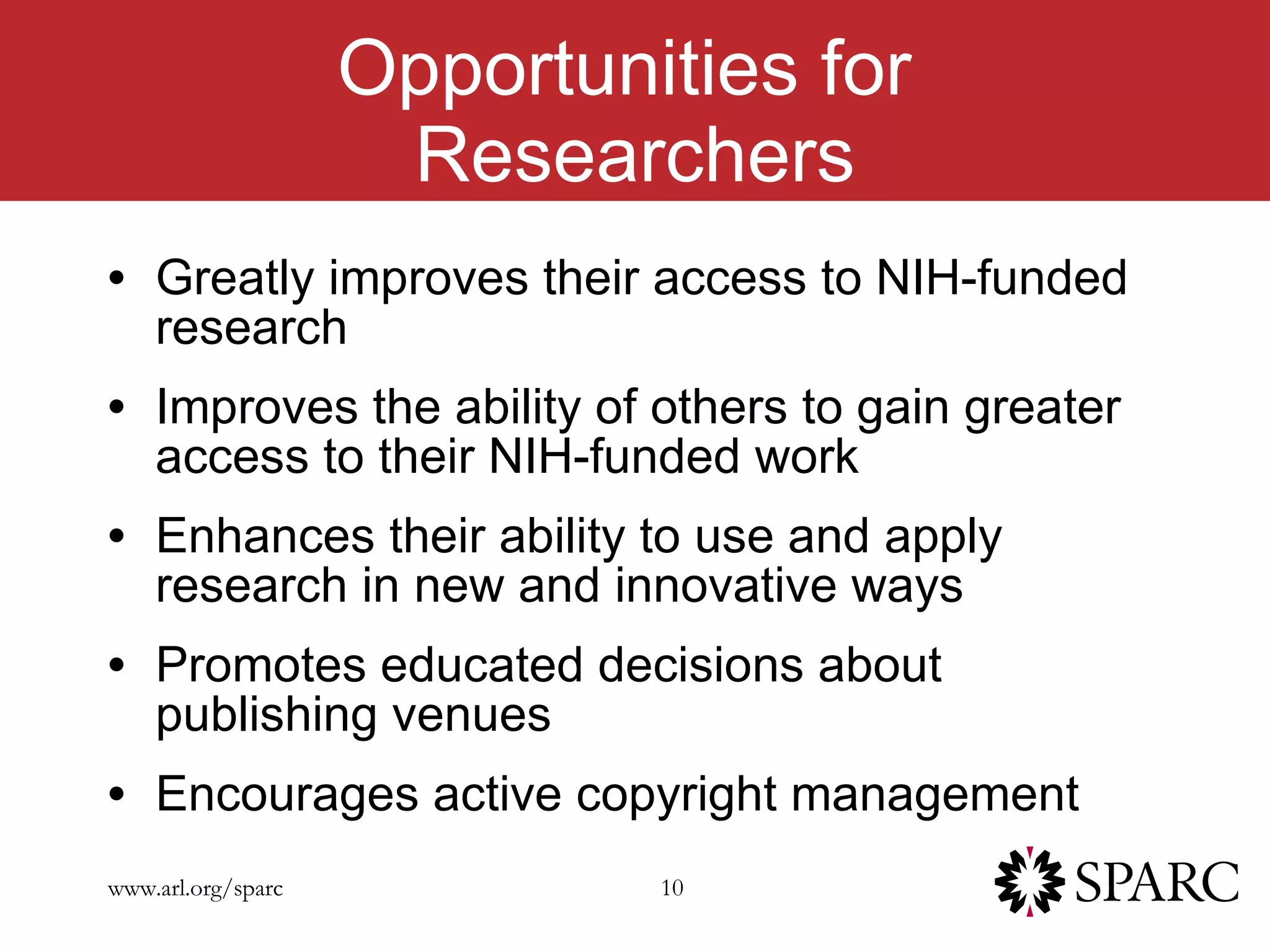 Opportunities for  Researchers Greatly improves their access to NIH-funded research  Improves the ability of others to gain greater access to their NIH-funded work Enhances their ability to use and apply research in new and innovative ways Promotes educated decisions about publishing venues Encourages active copyright management 