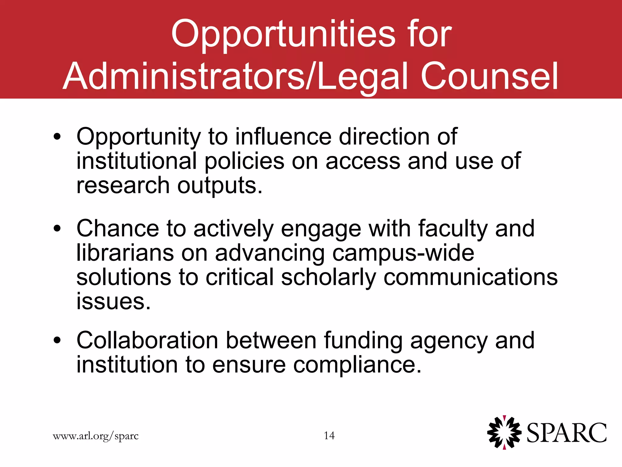 Opportunities for Administrators/Legal Counsel Opportunity to influence direction of institutional policies on access and use of research outputs.  Chance to actively engage with faculty and librarians on advancing campus-wide solutions to critical scholarly communications issues. Collaboration between funding agency and institution to ensure compliance.  
