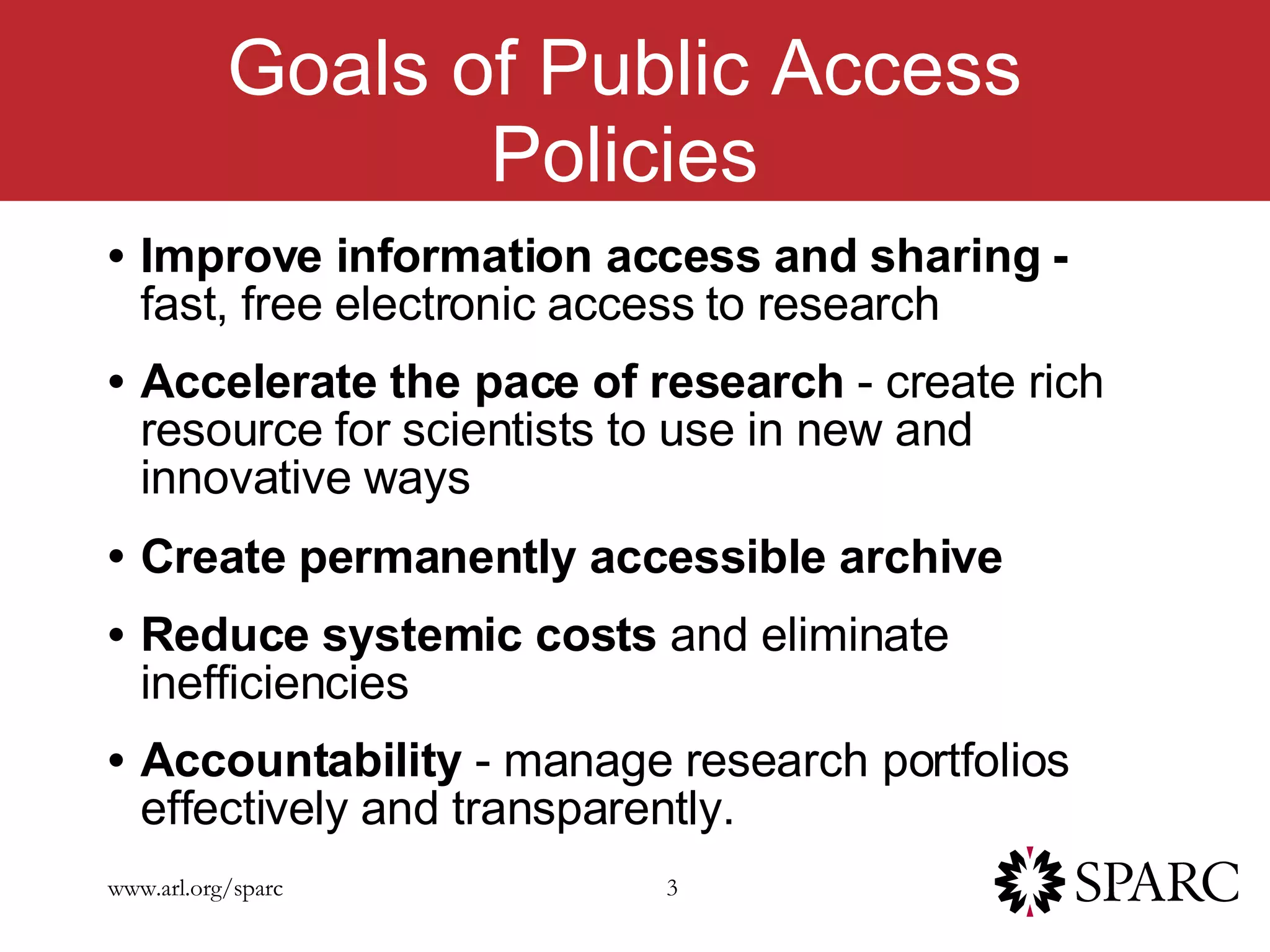 Goals of Public Access Policies Improve information access and sharing -  fast, free electronic access to research Accelerate the pace of research  - create rich resource for scientists to use in new and innovative ways Create permanently accessible archive   Reduce systemic costs  and eliminate inefficiencies Accountability  - manage research portfolios effectively and transparently. 