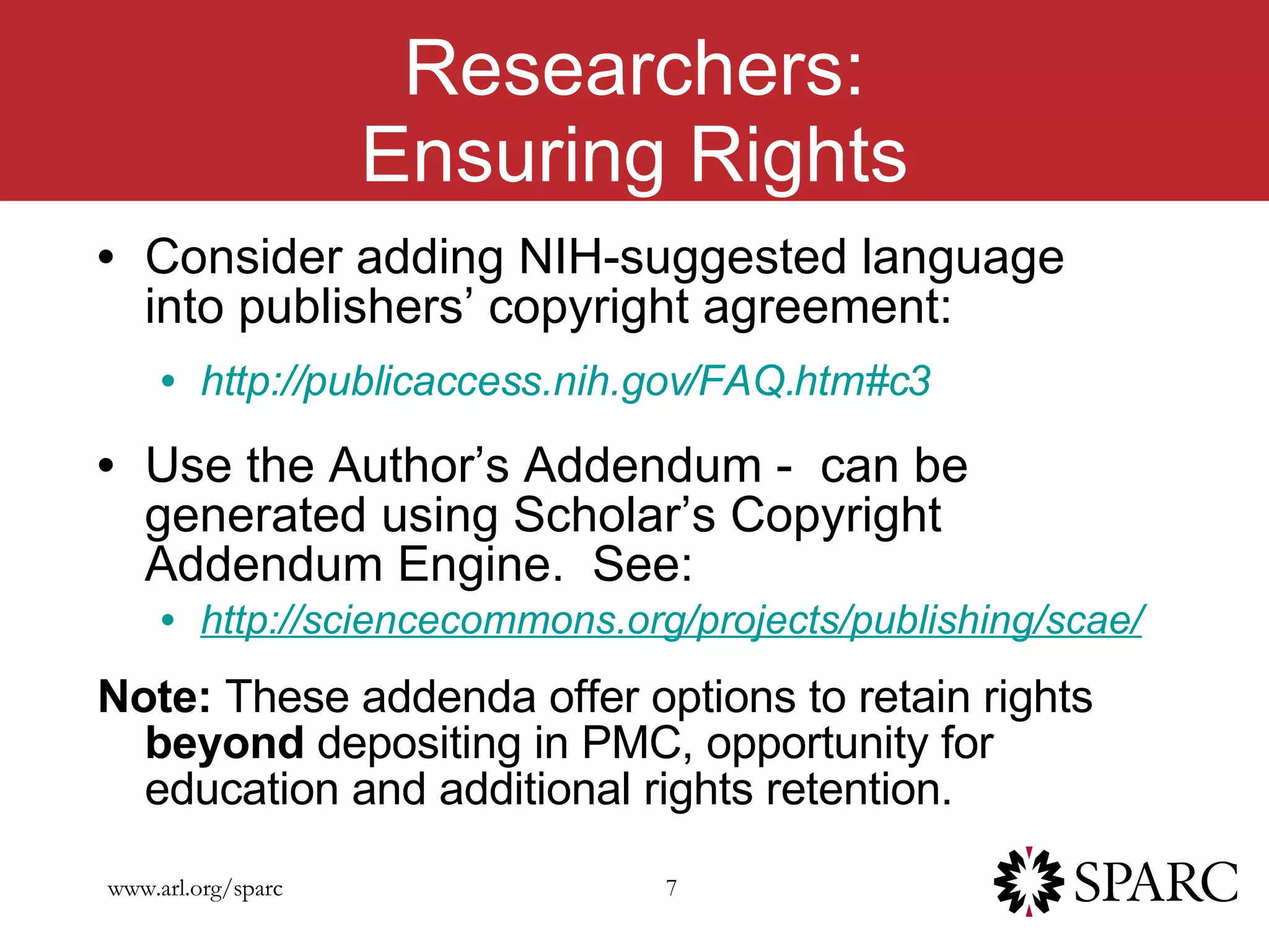 Researchers: Ensuring Rights Consider adding NIH-suggested language into publishers’ copyright agreement: http://publicaccess.nih.gov/FAQ.htm#c3 Use the Author’s Addendum -  can be generated using Scholar’s Copyright Addendum Engine.  See:  http://sciencecommons.org/projects/publishing/scae/ Note:  These addenda offer options to retain rights  beyond  depositing in PMC, opportunity for education and additional rights retention. 