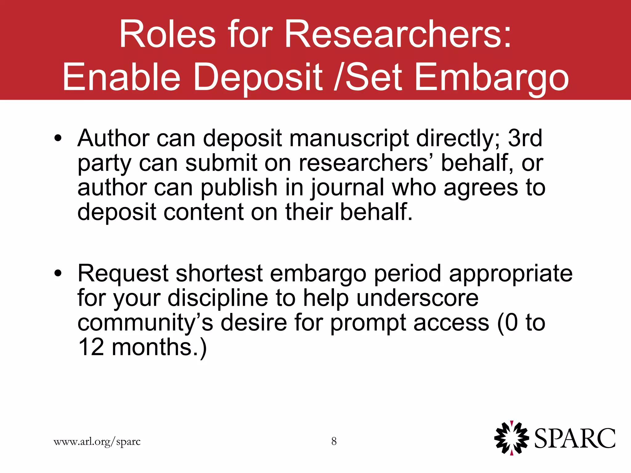 Roles for Researchers: Enable Deposit /Set Embargo Author can deposit manuscript directly; 3rd party can submit on researchers’ behalf, or author can publish in journal who agrees to deposit content on their behalf. Request shortest embargo period appropriate for your discipline to help underscore community’s desire for prompt access (0 to 12 months.) 