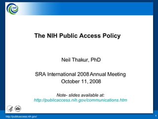 The NIH Public Access   Policy Neil Thakur, PhD SRA International 2008 Annual Meeting  October 11, 2008 Note- slides available at:  http://publicaccess.nih.gov/communications.htm   