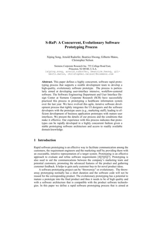 S-RaP: A Concurrent, Evolutionary Software
                    Prototyping Process

           Xiping Song, Arnold Rudorfer, Beatrice Hwong, Gilberto Matos,
                                Christopher Nelson

                Siemens Corporate Research Inc. 755 College Road East,
                             Princeton, NJ 08540, U.S.A.
          {xiping.song, arnold.rudorfer, beatrice.hwong, gil-
            berto.matos, christopher.nelson}@siemens.com


       Abstract. This paper defines a highly concurrent, software rapid proto-
       typing process that supports a sizable development team to develop a
       high-quality, evolutionary software prototype. The process is particu-
       larly aimed at developing user-interface intensive, workflow-centered
       software. The Software Engineering Department and User Interface De-
       sign Center at Siemens Corporate Research (SCR) have successfully
       practiced this process in prototyping a healthcare information system
       over the last year. We have evolved this agile, iterative software devel-
       opment process that tightly integrates the UI designers and the software
       developers with the prototype users (e.g., marketing staff), leading to ef-
       ficient development of business application prototypes with mature user
       interfaces. We present the details of our process and the conditions that
       make it effective. Our experience with this process indicates that proto-
       types can be rapidly developed in a highly concurrent fashion given a
       stable prototyping software architecture and access to readily available
       domain knowledge.


1 Introduction

Rapid software prototyping is an effective way to facilitate communication among the
customers, the requirement engineers and the marketing staff by providing them with
an executable, intuitive representation of a target system. Prototyping is an effective
approach to evaluate and refine software requirements [4][5][6][7]. Prototyping is
also used to aid the communications between the company’s marketing team and
potential customers, promoting the advanced features of the product and gathering
customer feedback. It helps to gain early customer buy-in for novel product ideas.
     A software prototyping project can be “throwaway” or evolutionary. The throw-
away prototyping normally has a short duration and the software code will not be
reused for the corresponding product. The evolutionary prototyping has a potential to
mature a prototype into the final product and thus it needs to be of high quality and
with a software architecture that is compatible with the product software technolo-
gies. In this paper we define a rapid software prototyping process that is aimed at
 
