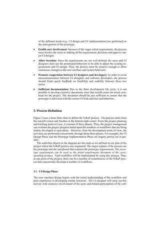 of the different kinds (e.g., UI design and UI implementation) are performed on
    the same portion of the prototype.
•   Enable user involvement: because of the vague initial requirements, the process
    must involve the users in making all the requirements decisions and approve ma-
    jor UI designs.
•   Allow iteration: Since the requirements are not well defined, the users and UI
    designers must see the prototyped behaviors to be able to adjust the existing re-
    quirements and UI design. Thus, the process must be iterative enough to allow
    continuous changes to the user interface and system behaviors.
•   Promote cooperation between UI designers and developers: In order to avoid
    miscommunication between UI designers and software developers, the process
    should foster quick feedback on feasibility and usability between these two
    teams.
•   Sufficient documentation: Due to the short development life cycle, it is not
    possible to develop extensive documents since that would create too much over-
    head for the project. The document should be just sufficient to ensure that the
    prototype is delivered with the correct UI look-and-feel and behaviors.



3. Process Definition

Figure 2 uses a basic flow chart to define the S-RaP process. The process starts from
the top-left corner and finishes at the bottom-right corner. From the project planning
and tracking point of view, it consists of three phases. Thus, the project management
can evaluate the project progress based upon the numbers of workflows that are being
mainly developed in each phase. However, from the development point of view, the
activities are performed concurrently through those three phases. For example, the UI
Design Phase and the Prototype Implementation Phase are largely carried out in par-
allel.
    The solid-line objects in the diagram are the steps as we defined in our plan of the
project where the S-RaP process was originated. The major outputs of the process are
the prototype and the storyboard that contains the prototype requirements. The proto-
type requirements can be used as the initial requirements document of the corre-
sponding product. Each workflow will be implemented by using this process. Thus,
at one point of the project, there can be a number of instantiations of the S-RaP proc-
ess that concurrently develops a number of workflows.


3.1 UI Design Phase

The user interface design begins with the initial understanding of the workflow and
prior experience in developing similar functions. The UI designer will carry out this
activity with extensive involvement of the users and limited participation of the soft-
 