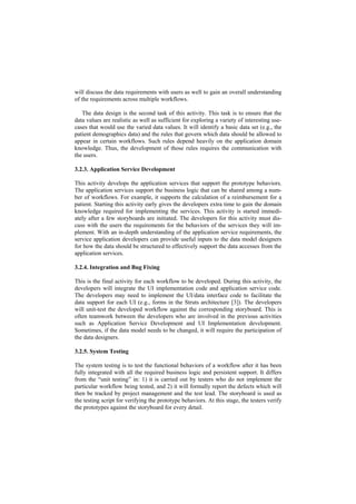 will discuss the data requirements with users as well to gain an overall understanding
of the requirements across multiple workflows.

   The data design is the second task of this activity. This task is to ensure that the
data values are realistic as well as sufficient for exploring a variety of interesting use-
cases that would use the varied data values. It will identify a basic data set (e.g., the
patient demographics data) and the rules that govern which data should be allowed to
appear in certain workflows. Such rules depend heavily on the application domain
knowledge. Thus, the development of those rules requires the communication with
the users.

3.2.3. Application Service Development

This activity develops the application services that support the prototype behaviors.
The application services support the business logic that can be shared among a num-
ber of workflows. For example, it supports the calculation of a reimbursement for a
patient. Starting this activity early gives the developers extra time to gain the domain
knowledge required for implementing the services. This activity is started immedi-
ately after a few storyboards are initiated. The developers for this activity must dis-
cuss with the users the requirements for the behaviors of the services they will im-
plement. With an in-depth understanding of the application service requirements, the
service application developers can provide useful inputs to the data model designers
for how the data should be structured to effectively support the data accesses from the
application services.

3.2.4. Integration and Bug Fixing

This is the final activity for each workflow to be developed. During this activity, the
developers will integrate the UI implementation code and application service code.
The developers may need to implement the UI/data interface code to facilitate the
data support for each UI (e.g., forms in the Struts architecture [3]). The developers
will unit-test the developed workflow against the corresponding storyboard. This is
often teamwork between the developers who are involved in the previous activities
such as Application Service Development and UI Implementation development.
Sometimes, if the data model needs to be changed, it will require the participation of
the data designers.

3.2.5. System Testing

The system testing is to test the functional behaviors of a workflow after it has been
fully integrated with all the required business logic and persistent support. It differs
from the “unit testing” in: 1) it is carried out by testers who do not implement the
particular workflow being tested, and 2) it will formally report the defects which will
then be tracked by project management and the test lead. The storyboard is used as
the testing script for verifying the prototype behaviors. At this stage, the testers verify
the prototypes against the storyboard for every detail.
 