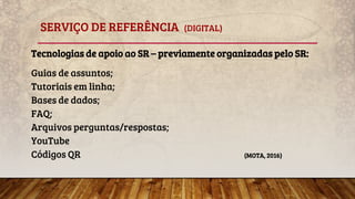 SERVIÇO DE REFERÊNCIA (DIGITAL)
Tecnologias de apoio ao SR – previamente organizadas pelo SR:
Guias de assuntos;
Tutoriais em linha;
Bases de dados;
FAQ;
Arquivos perguntas/respostas;
YouTube
Códigos QR (MOTA, 2016)
 