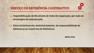 SERVIÇO DE REFERÊNCIA COOPERATIVO
❏ Disponibilização do SR através de redes de cooperação, por meio de
tecnologias de comunicação.
❏ Estas iniciativas são, maioritariamente, da responsabilidade de
bibliotecas ou consórcios de bibliotecas.
(MOTA, 2016)
 