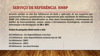 SERVIÇO DE REFERÊNCIA RNBP
Através análise no site das bibliotecas da Rede e aplicação de um inquérito por
questionário foram questionados os responsáveis pela totalidade de bibliotecas da
RNBP (201 bibliotecas identificadas na data desta investigação), relativamente ao
âmbito de funcionamento, acesso, meios e ferramentas tecnológicas, recursos de
informação e de divulgação do SR e SRV.
Dados da pesquisa observando o site:
201 bibliotecas - (46 disponibilizam o serviço)
115 bibliotecas - (não disponibilizam nenhum tipo de SR)
34 bibliotecas - (SRP)
04 bibliotecas - (SRV)
08 bibliotecas - (as duas formas)
 