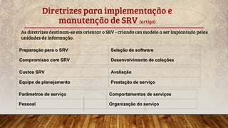 Diretrizes para implementação e
manutenção de SRV (artigo)
As diretrizes destinam-se em orientar o SRV - criando um modelo a ser implantado pelas
unidades de informação.
Preparação para o SRV Seleção de software
Compromisso com SRV Desenvolvimento de coleções
Custos SRV Avaliação
Equipe de planejamento Prestação de serviço
Parâmetros de serviço Comportamentos de serviços
Pessoal Organização do serviço
 