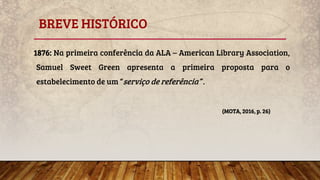 BREVE HISTÓRICO
1876: Na primeira conferência da ALA – American Library Association,
Samuel Sweet Green apresenta a primeira proposta para o
estabelecimento de um “serviço de referência” .
(MOTA, 2016, p. 26)
 