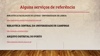 Alguns serviços de referência
BIBLIOTECA FACULDADE DE LETRAS - UNIVERSIDADE DE LISBOA
https://www.letras.ulisboa.pt/pt/utilizar/formularios#
BIBLIOTECA CENTRAL DA UNIVERSIDADE DE CAMPINAS
http://www.sbu.unicamp.br/sbu/
ARQUIVO DISTRITAL DO PORTO
https://pesquisa.adporto.arquivos.pt/
 