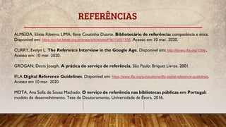 REFERÊNCIAS
ALMEIDA, Eliéte Ribeiro; LIMA, Ilane Coutinho Duarte. Bibliotecário de referência: competência e ética.
Disponível em: https://portal.febab.org.br/anais/article/viewFile/1505/1506. Acesso em 10 mar. 2020.
CURRY, Evelyn L. The Reference Interview in the Google Age. Disponível em: http://library.ifla.org/1354/.
Acesso em: 10 mar. 2020.
GROGAN, Denis Joseph. A prática do serviço de referência. São Paulo: Briquet Livros. 2001.
IFLA Digital Reference Guidelines. Disponível em: https://www.ifla.org/publications/ifla-digital-reference-guidelines.
Acesso em 10 mar. 2020.
MOTA, Ana Sofia de Sousa Machado. O serviço de referência nas bibliotecas públicas em Portugal:
modelo de desenvolvimento. Tese de Doutoramento, Universidade de Évora. 2016.
 