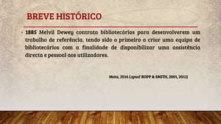 BREVE HISTÓRICO
• 1885 Melvil Dewey contrata bibliotecários para desenvolverem um
trabalho de referência, tendo sido o primeiro a criar uma equipa de
bibliotecários com a finalidade de disponibilizar uma assistência
directa e pessoal aos utilizadores.
Mota, 2016 (apud BOPP & SMITH, 2001, 2011)
 
