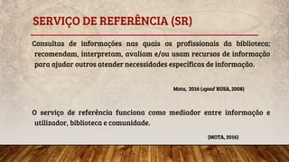 SERVIÇO DE REFERÊNCIA (SR)
Consultas de informações nas quais os profissionais da biblioteca;
recomendam, interpretam, avaliam e/ou usam recursos de informação
para ajudar outros atender necessidades específicas de informação.
Mota, 2016 (apud RUSA, 2008)
O serviço de referência funciona como mediador entre informação e
utilizador, biblioteca e comunidade.
(MOTA, 2016)
 