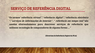 SERVIÇO DE REFERÊNCIA DIGITAL
"Os termos" referência virtual "," referência digital "," referência eletrônica
"," serviços de informações da Internet ", " referência em tempo real "são
usadas alternadamente para descrever serviços de referência que
utilizam tecnologia de computadores de alguma forma ... "
(Diretrizes de Referência Digital da IFLA)
 