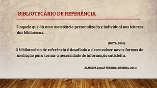 BIBLIOTECÁRIO DE REFERÊNCIA
É aquele que dá uma assistência personalizada e individual aos leitores
das bibliotecas.
(MOTA, 2016)
O bibliotecário de referência é desafiado a desenvolver novas formas de
mediação para tornar a necessidade de informação satisfeita.
ALMEIDA (apud PEREIRA; BRENHA, 2011)
 