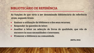 BIBLIOTECÁRIO DE REFERÊNCIA
As funções do que viria a ser denominado bibliotecário de referência
eram, segundo Green:
● Ensinar a utilização da biblioteca e dos seus recursos;
● Responder às questões do leitor;
● Auxiliar o leitor na selecção de livros de qualidade, que vão de
encontro às suas necessidades e interesses;
● Promover a biblioteca na comunidade.
(MOTA, 2016)
 