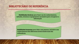 BIBLIOTECÁRIO DE REFERÊNCIA
Habilidades técnicas: para fazer uso de conhecimentos,
métodos, técnicas e equipamento necessário para recuperar a
informação
Habilidades humanas: para lidar com pessoas, inclusive com
conhecimentos dos diferentes níveis intelectuais dos
utilizadores.
 