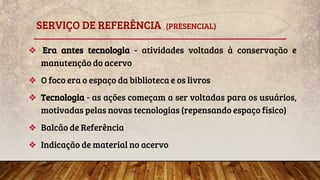 SERVIÇO DE REFERÊNCIA (PRESENCIAL)
❖ Era antes tecnologia - atividades voltadas à conservação e
manutenção do acervo
❖ O foco era o espaço da biblioteca e os livros
❖ Tecnologia - as ações começam a ser voltadas para os usuários,
motivadas pelas novas tecnologias (repensando espaço físico)
❖ Balcão de Referência
❖ Indicação de material no acervo
 
