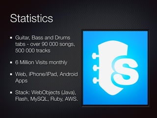 Statistics
Guitar, Bass and Drums
tabs - over 90 000 songs,
500 000 tracks
6 Million Visits monthly
Web, iPhone/iPad, Android
Apps
Stack: WebObjects (Java),
Flash, MySQL, Ruby, AWS.