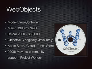 WebObjects
• Model-View-Controller
• March 1996 by NeXT
• Before 2000 - $50 000
• Objective C originally, Java lately
• Apple Store, iCloud, iTunes Store
• 2009: Move to community
support. Project Wonder