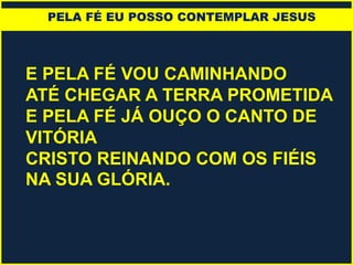 E PELA FÉ VOU CAMINHANDO
ATÉ CHEGAR A TERRA PROMETIDA
E PELA FÉ JÁ OUÇO O CANTO DE
VITÓRIA
CRISTO REINANDO COM OS FIÉIS
NA SUA GLÓRIA.
PELA FÉ EU POSSO CONTEMPLAR JESUS
 