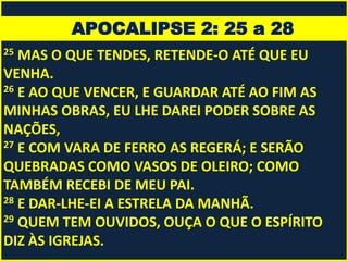 APOCALIPSE 2: 25 a 28
25 MAS O QUE TENDES, RETENDE-O ATÉ QUE EU
VENHA.
26 E AO QUE VENCER, E GUARDAR ATÉ AO FIM AS
MINHAS OBRAS, EU LHE DAREI PODER SOBRE AS
NAÇÕES,
27 E COM VARA DE FERRO AS REGERÁ; E SERÃO
QUEBRADAS COMO VASOS DE OLEIRO; COMO
TAMBÉM RECEBI DE MEU PAI.
28 E DAR-LHE-EI A ESTRELA DA MANHÃ.
29 QUEM TEM OUVIDOS, OUÇA O QUE O ESPÍRITO
DIZ ÀS IGREJAS.
 