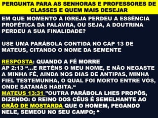 PERGUNTA PARA AS SENHORAS E PROFESSORES DE
CLASSES E QUEM MAIS DESEJAR
EM QUE MOMENTO A IGREJA PERDEU A ESSÊNCIA
PROFÉTICA DA PALAVRA, OU SEJA, A DOUTRINA
PERDEU A SUA FINALIDADE?
USE UMA PARÁBOLA CONTIDA NO CAP 13 DE
MATEUS, CITANDO O NOME DA SEMENTE
RESPOSTA: QUANDO A FÉ MORRE
AP 2:13 “…E RETÉNS O MEU NOME, E NÃO NEGASTE
A MINHA FÉ, AINDA NOS DIAS DE ANTIPAS, MINHA
FIEL TESTEMUNHA, O QUAL FOI MORTO ENTRE VÓS,
ONDE SATANÁS HABITA.“
MATEUS 13:31 ”OUTRA PARÁBOLA LHES PROPÔS,
DIZENDO: O REINO DOS CÉUS É SEMELHANTE AO
GRÃO DE MOSTARDA QUE O HOMEM, PEGANDO
NELE, SEMEOU NO SEU CAMPO; “
 