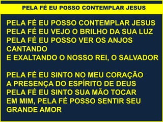 PELA FÉ EU POSSO CONTEMPLAR JESUS
PELA FÉ EU VEJO O BRILHO DA SUA LUZ
PELA FÉ EU POSSO VER OS ANJOS
CANTANDO
E EXALTANDO O NOSSO REI, O SALVADOR
PELA FÉ EU SINTO NO MEU CORAÇÃO
A PRESENÇA DO ESPÍRITO DE DEUS
PELA FÉ EU SINTO SUA MÃO TOCAR
EM MIM, PELA FÉ POSSO SENTIR SEU
GRANDE AMOR
PELA FÉ EU POSSO CONTEMPLAR JESUS
 