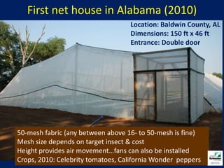 First net house in Alabama (2010)Location: Baldwin County, AL Dimensions: 150 ft x 46 ftEntrance: Double door50-mesh fabric (any between above 16- to 50-mesh is fine)Mesh size depends on target insect & costHeight provides air movement…fans can also be installedCrops, 2010: Celebrity tomatoes, California Wonder  peppers
