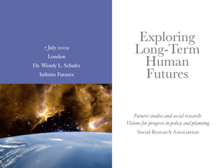 Exploring
    7 July 2009
                           Long-Term
                             Human
      London
Dr. Wendy L. Schultz
  Inﬁnite Futures            Futures

                           Futures studies and social research:
                       Visions for progress in policy and planning
                            Social Research Association
 
