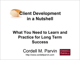 Cordell M. Parvin http://www.cordellparvin.com What You Need to Learn and Practice for Long Term Success Client Development in a Nutshell 