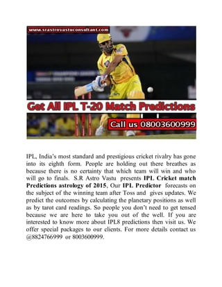 IPL, India’s most standard and prestigious cricket rivalry has gone
into its eighth form. People are holding out there breathes as
because there is no certainty that which team will win and who
will go to finals. S.R Astro Vastu presents IPL Cricket match
Predictions astrology of 2015, Our IPL Predictor forecasts on
the subject of the winning team after Toss and gives updates. We
predict the outcomes by calculating the planetary positions as well
as by tarot card readings. So people you don’t need to get tensed
because we are here to take you out of the well. If you are
interested to know more about IPL8 predictions then visit us. We
offer special packages to our clients. For more details contact us
@8824766999 or 8003600999.
 