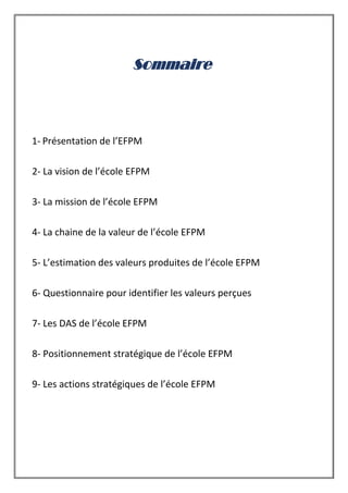 Sommaire
1- Présentation de l’EFPM
2- La vision de l’école EFPM
3- La mission de l’école EFPM
4- La chaine de la valeur de l’école EFPM
5- L’estimation des valeurs produites de l’école EFPM
6- Questionnaire pour identifier les valeurs perçues
7- Les DAS de l’école EFPM
8- Positionnement stratégique de l’école EFPM
9- Les actions stratégiques de l’école EFPM
 