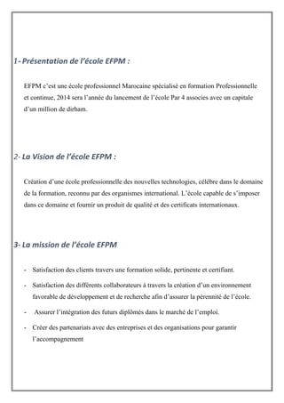 1-Présentation de l’école EFPM :
EFPM c’est une école professionnel Marocaine spécialisé en formation Professionnelle
et continue, 2014 sera l’année du lancement de l’école Par 4 associes avec un capitale
d’un million de dirham.
2- La Vision de l’école EFPM :
Création d’une école professionnelle des nouvelles technologies, célèbre dans le domaine
de la formation, reconnu par des organismes international. L’école capable de s’imposer
dans ce domaine et fournir un produit de qualité et des certificats internationaux.
3- La mission de l’école EFPM
- Satisfaction des clients travers une formation solide, pertinente et certifiant.
- Satisfaction des différents collaborateurs à travers la création d’un environnement
favorable de développement et de recherche afin d’assurer la pérennité de l’école.
- Assurer l’intégration des futurs diplômés dans le marché de l’emploi.
- Créer des partenariats avec des entreprises et des organisations pour garantir
l’accompagnement
 