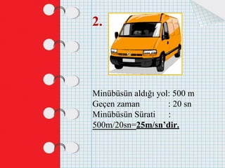 2.
Minübüsün aldığı yol: 500 m
Geçen zaman : 20 sn
Minübüsün Sürati :
500m/20sn=25m/sn’dir.
 