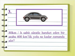 3.
80km / h sabit süratle hareket eden bir
araba 400 km’lik yolu ne kadar zamanda
alır?
 