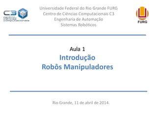 Aula 1
Introdução
Robôs Manipuladores
Rio Grande, 11 de abril de 2014.
Universidade Federal do Rio Grande FURG
Centro de Ciências Computacionais C3
Engenharia de Automação
Sistemas Robóticos
 