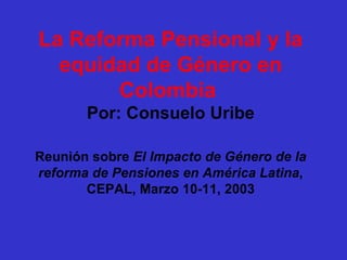 La Reforma Pensional y la
  equidad de Género en
       Colombia
       Por: Consuelo Uribe

Reunión sobre El Impacto de Género de la
reforma de Pensiones en América Latina,
       CEPAL, Marzo 10-11, 2003
 