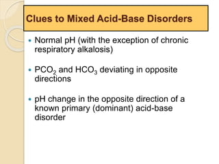 Clues to Mixed Acid-Base Disorders 
 Normal pH (with the exception of chronic 
respiratory alkalosis) 
 PCO2 and HCO3 deviating in opposite 
directions 
 pH change in the opposite direction of a 
known primary (dominant) acid-base 
disorder 
 