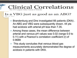  Brandenburg and Dire investigated 66 patients (DKA) . 
An ABG and VBG were subsequently drawn. 44 pts 
had acidosis with arterial pH less than 7.35. 
 Among these cases, the mean difference between 
arterial and venous pH values was 0.02 (range 0.0 to 
0.11) with a Pearson’s correlation coefficient (r) of 
0.9689 
 This study concludes that venous blood gas 
measurements accurately demonstrated the degree of 
acidosis in patients with DKA. 
 
