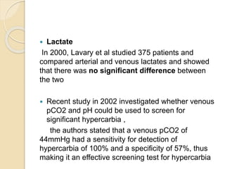  Lactate 
In 2000, Lavary et al studied 375 patients and 
compared arterial and venous lactates and showed 
that there was no significant difference between 
the two 
 Recent study in 2002 investigated whether venous 
pCO2 and pH could be used to screen for 
significant hypercarbia , 
the authors stated that a venous pCO2 of 
44mmHg had a sensitivity for detection of 
hypercarbia of 100% and a specificity of 57%, thus 
making it an effective screening test for hypercarbia 
 