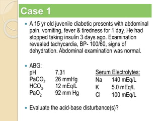 Case 1 
 A 15 yr old juvenile diabetic presents with abdominal 
pain, vomiting, fever & tiredness for 1 day. He had 
stopped taking insulin 3 days ago. Examination 
revealed tachycardia, BP- 100/60, signs of 
dehydration. Abdominal examination was normal. 
 ABG: 
pH 7.31 
PaCO2 26 mmHg 
HCO3 12 mEq/L 
PaO2 92 mm Hg 
Serum Electrolytes: 
Na 140 mEq/L 
K 5.0 mEq/L 
Cl 100 mEq/L 
 Evaluate the acid-base disturbance(s)? 
 