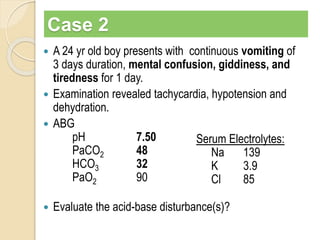 Case 2 
 A 24 yr old boy presents with continuous vomiting of 
3 days duration, mental confusion, giddiness, and 
tiredness for 1 day. 
 Examination revealed tachycardia, hypotension and 
dehydration. 
 ABG 
pH 7.50 
PaCO2 48 
HCO3 32 
PaO2 90 
Serum Electrolytes: 
Na 139 
K 3.9 
Cl 85 
 Evaluate the acid-base disturbance(s)? 
 