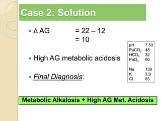 Case 2: Solution 
 Δ AG = 22 – 12 
= 10 
 High AG metabolic acidosis 
 Final Diagnosis: 
pH 7.50 
PaCO2 48 
HCO3 32 
PaO2 90 
Na 139 
K 3.9 
Cl 85 
Metabolic Alkalosis + High AG Met. Acidosis 
 