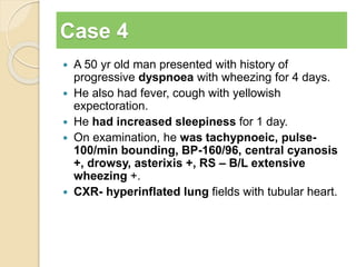 Case 4 
 A 50 yr old man presented with history of 
progressive dyspnoea with wheezing for 4 days. 
 He also had fever, cough with yellowish 
expectoration. 
 He had increased sleepiness for 1 day. 
 On examination, he was tachypnoeic, pulse- 
100/min bounding, BP-160/96, central cyanosis 
+, drowsy, asterixis +, RS – B/L extensive 
wheezing +. 
 CXR- hyperinflated lung fields with tubular heart. 
 