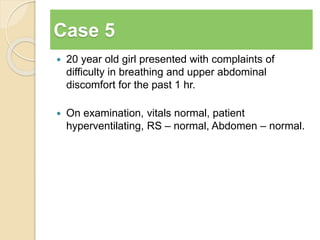 Case 5 
 20 year old girl presented with complaints of 
difficulty in breathing and upper abdominal 
discomfort for the past 1 hr. 
 On examination, vitals normal, patient 
hyperventilating, RS – normal, Abdomen – normal. 
 